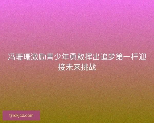 冯珊珊激励青少年勇敢挥出追梦第一杆迎接未来挑战