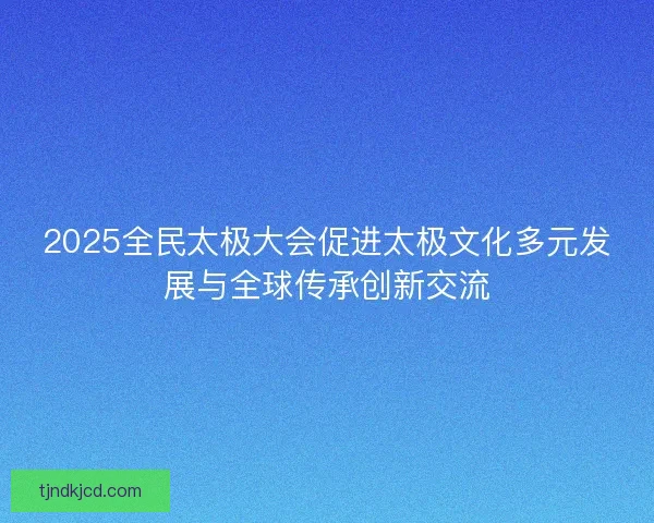 2025全民太极大会促进太极文化多元发展与全球传承创新交流