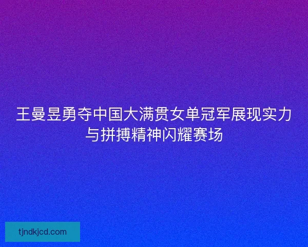 王曼昱勇夺中国大满贯女单冠军展现实力与拼搏精神闪耀赛场