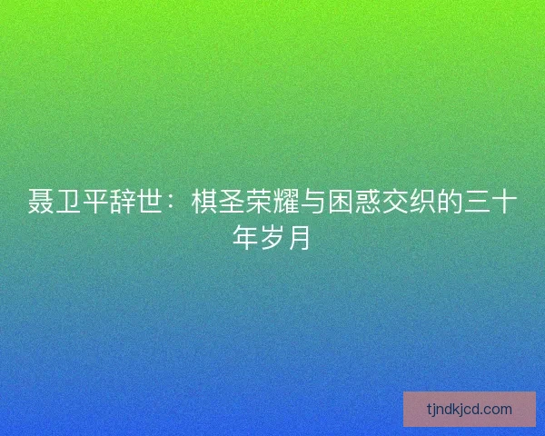 聂卫平辞世：棋圣荣耀与困惑交织的三十年岁月