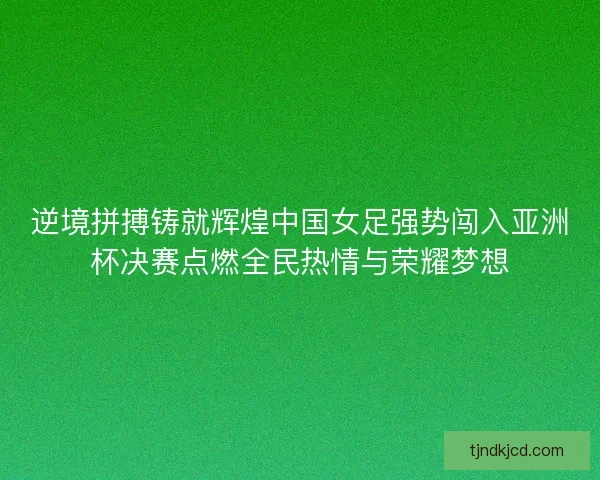 逆境拼搏铸就辉煌中国女足强势闯入亚洲杯决赛点燃全民热情与荣耀梦想