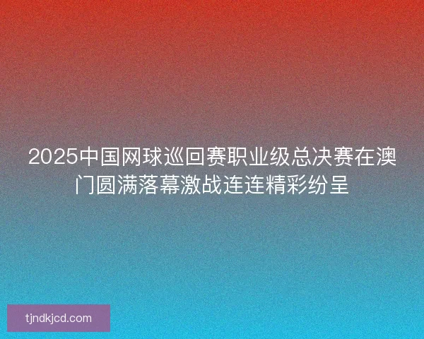 2025中国网球巡回赛职业级总决赛在澳门圆满落幕激战连连精彩纷呈