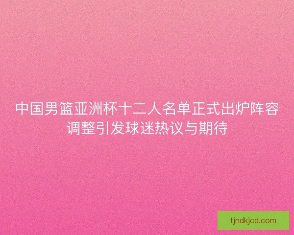 中国男篮亚洲杯十二人名单正式出炉阵容调整引发球迷热议与期待