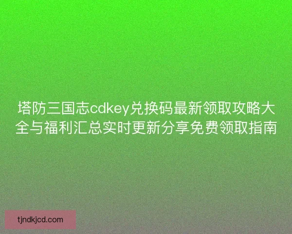 塔防三国志cdkey兑换码最新领取攻略大全与福利汇总实时更新分享免费领取指南