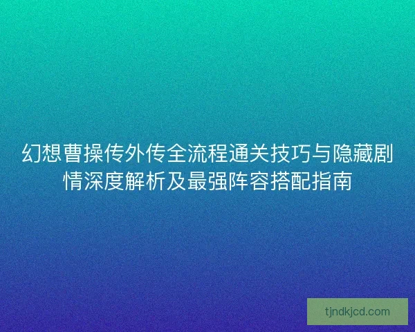 幻想曹操传外传全流程通关技巧与隐藏剧情深度解析及最强阵容搭配指南