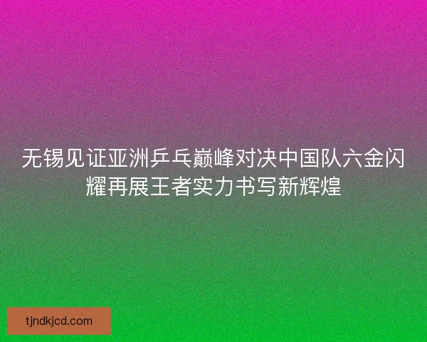 无锡见证亚洲乒乓巅峰对决中国队六金闪耀再展王者实力书写新辉煌