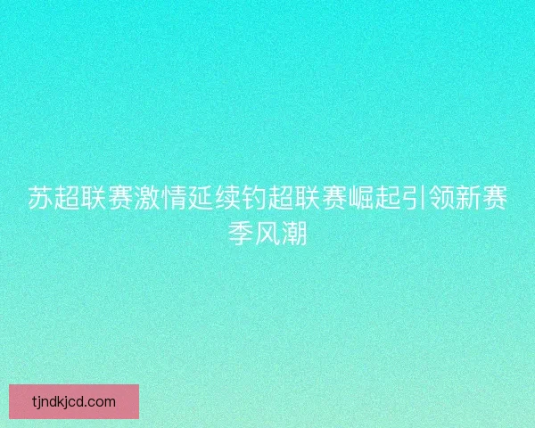 苏超联赛激情延续钓超联赛崛起引领新赛季风潮