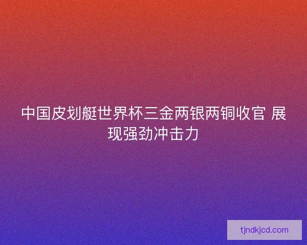 中国皮划艇世界杯三金两银两铜收官 展现强劲冲击力