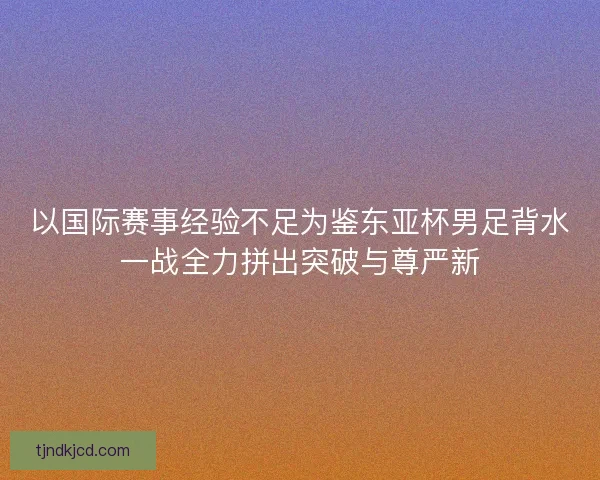 以国际赛事经验不足为鉴东亚杯男足背水一战全力拼出突破与尊严新
