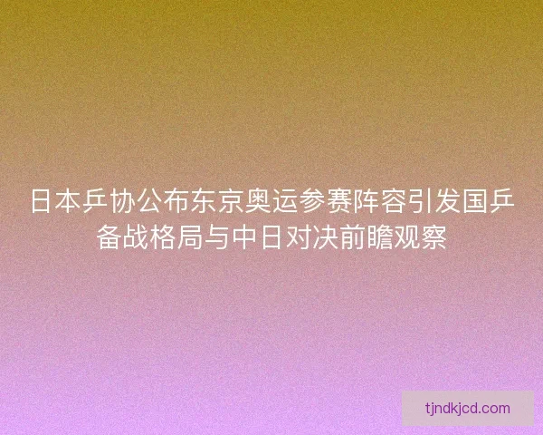 日本乒协公布东京奥运参赛阵容引发国乒备战格局与中日对决前瞻观察