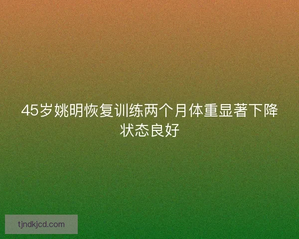 45岁姚明恢复训练两个月体重显著下降状态良好