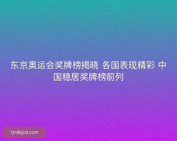 东京奥运会奖牌榜揭晓 各国表现精彩 中国稳居奖牌榜前列