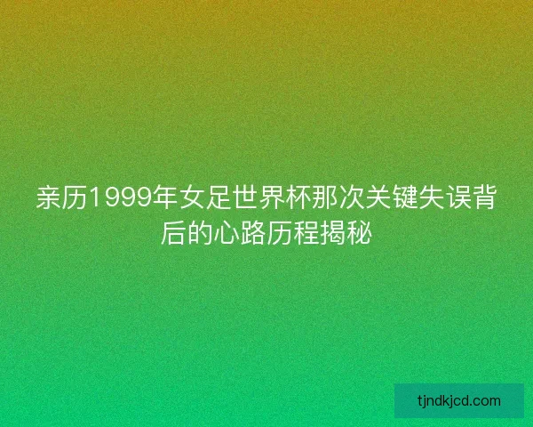 亲历1999年女足世界杯那次关键失误背后的心路历程揭秘