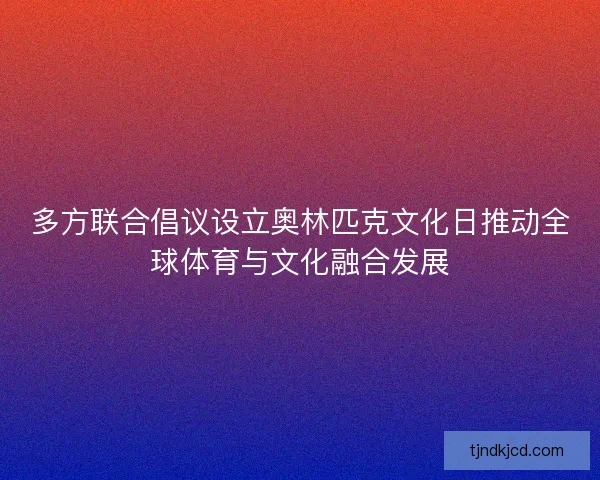 多方联合倡议设立奥林匹克文化日推动全球体育与文化融合发展