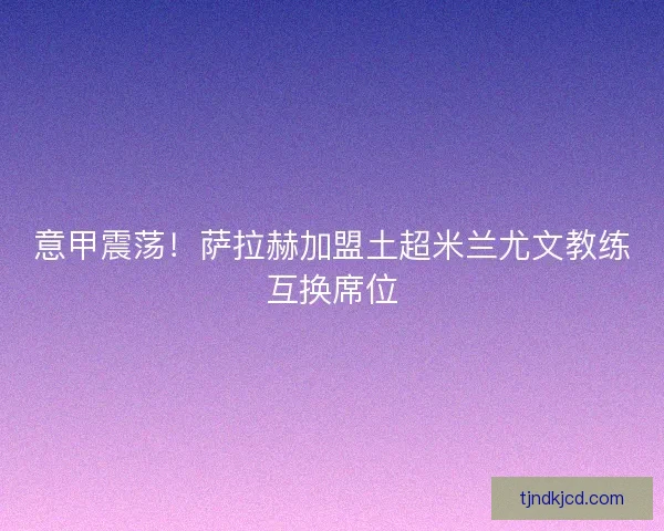 意甲震荡！萨拉赫加盟土超米兰尤文教练互换席位