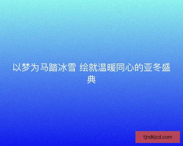 以梦为马踏冰雪 绘就温暖同心的亚冬盛典