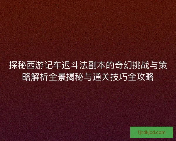 探秘西游记车迟斗法副本的奇幻挑战与策略解析全景揭秘与通关技巧全攻略
