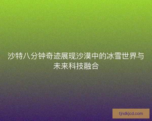 沙特八分钟奇迹展现沙漠中的冰雪世界与未来科技融合