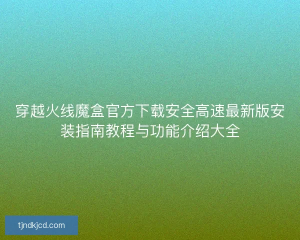 穿越火线魔盒官方下载安全高速最新版安装指南教程与功能介绍大全