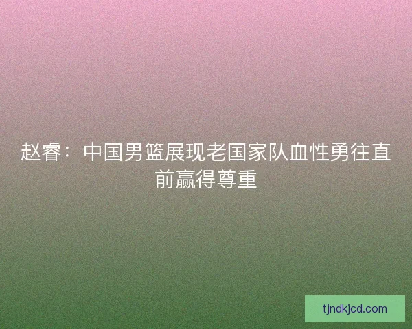 赵睿：中国男篮展现老国家队血性勇往直前赢得尊重