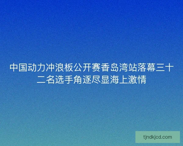 中国动力冲浪板公开赛香岛湾站落幕三十二名选手角逐尽显海上激情