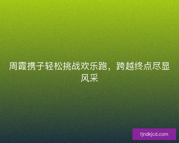 周霞携子轻松挑战欢乐跑，跨越终点尽显风采