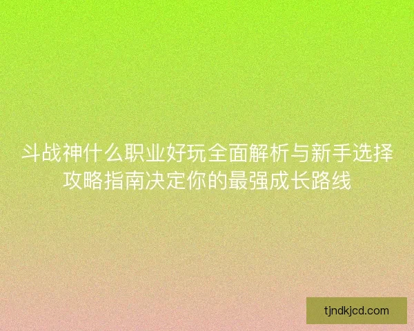 斗战神什么职业好玩全面解析与新手选择攻略指南决定你的最强成长路线