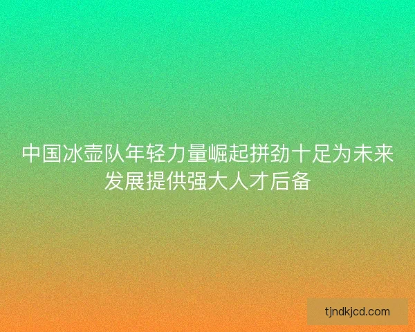 中国冰壶队年轻力量崛起拼劲十足为未来发展提供强大人才后备 中国冰壶队年轻力量崛起拼劲十足为未来发展提供强大人才后备