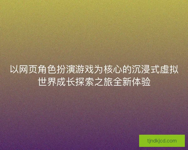 以网页角色扮演游戏为核心的沉浸式虚拟世界成长探索之旅全新体验