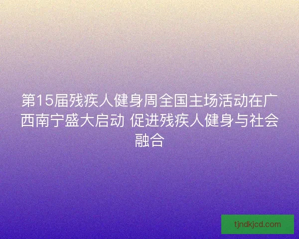 第15届残疾人健身周全国主场活动在广西南宁盛大启动 促进残疾人健身与社会融合