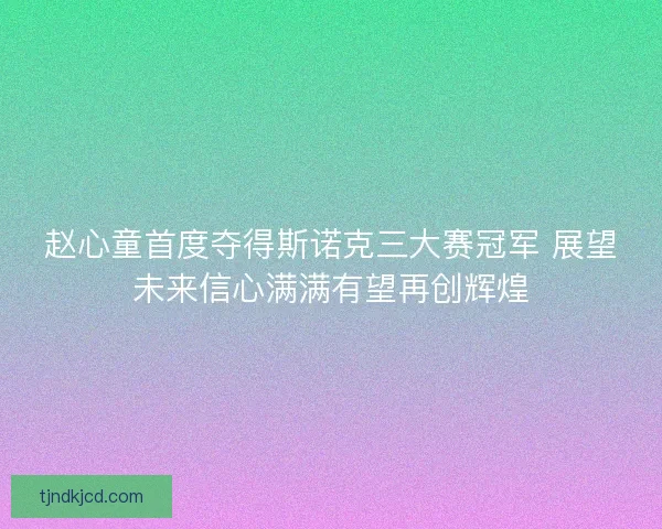 赵心童首度夺得斯诺克三大赛冠军 展望未来信心满满有望再创辉煌