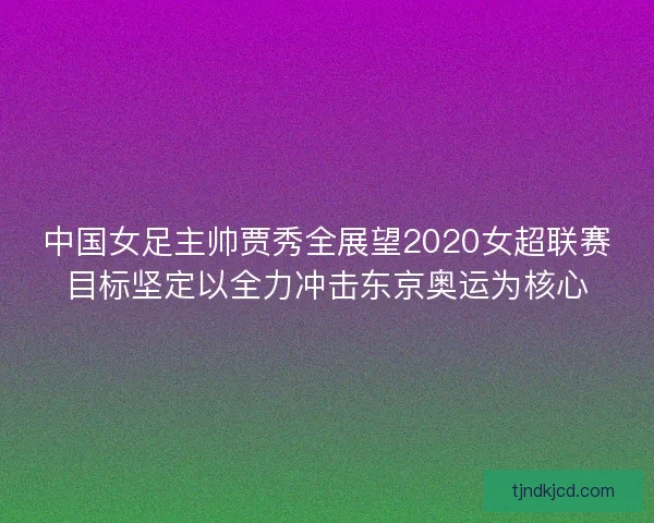 中国女足主帅贾秀全展望2020女超联赛目标坚定以全力冲击东京奥运为核心